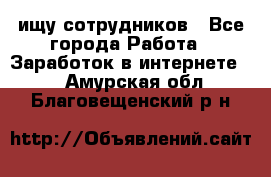 ищу сотрудников - Все города Работа » Заработок в интернете   . Амурская обл.,Благовещенский р-н